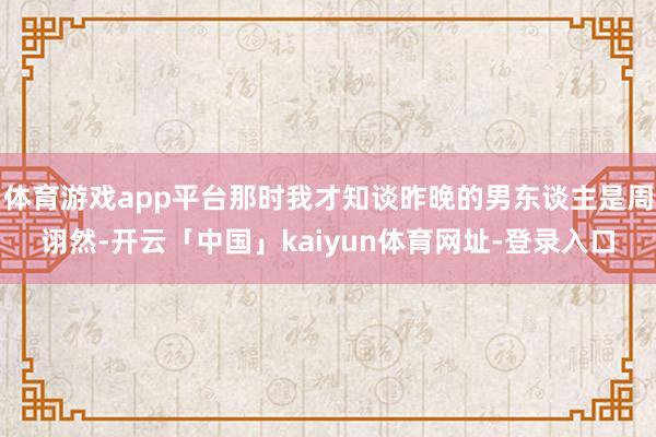 体育游戏app平台那时我才知谈昨晚的男东谈主是周诩然-开云「中国」kaiyun体育网址-登录入口