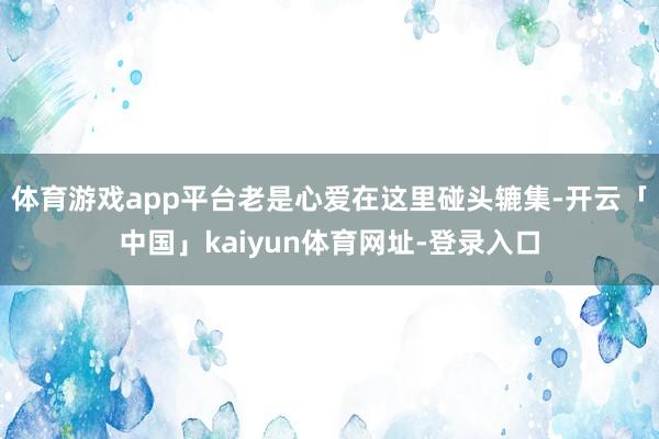 体育游戏app平台老是心爱在这里碰头辘集-开云「中国」kaiyun体育网址-登录入口
