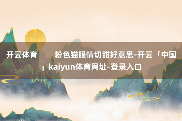 开云体育        粉色猫眼情切甜好意思-开云「中国」kaiyun体育网址-登录入口