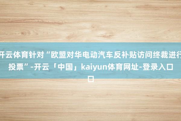 开云体育针对“欧盟对华电动汽车反补贴访问终裁进行投票”-开云「中国」kaiyun体育网址-登录入口