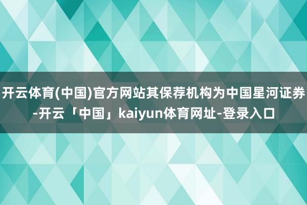 开云体育(中国)官方网站其保荐机构为中国星河证券-开云「中国」kaiyun体育网址-登录入口
