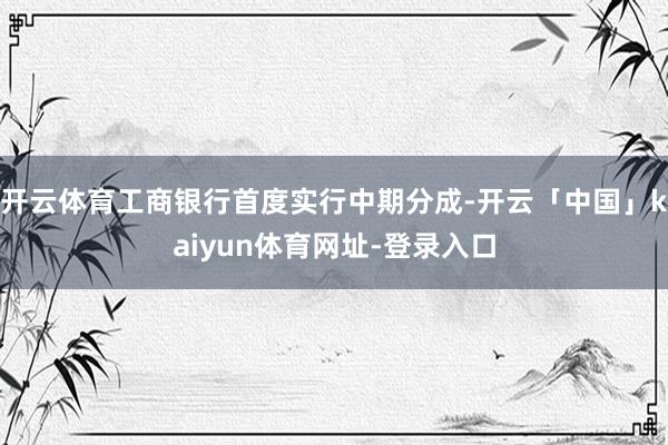 开云体育工商银行首度实行中期分成-开云「中国」kaiyun体育网址-登录入口