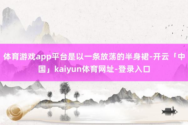 体育游戏app平台是以一条放荡的半身裙-开云「中国」kaiyun体育网址-登录入口