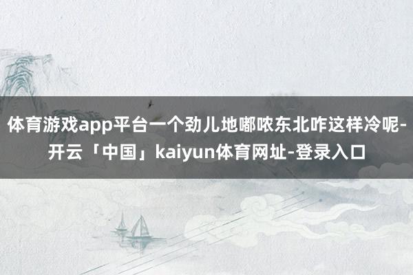 体育游戏app平台一个劲儿地嘟哝东北咋这样冷呢-开云「中国」kaiyun体育网址-登录入口