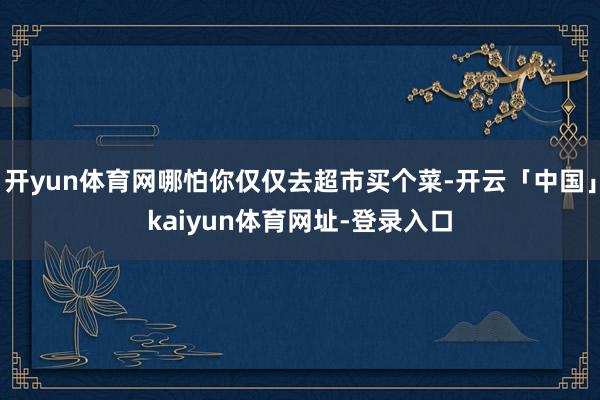 开yun体育网哪怕你仅仅去超市买个菜-开云「中国」kaiyun体育网址-登录入口