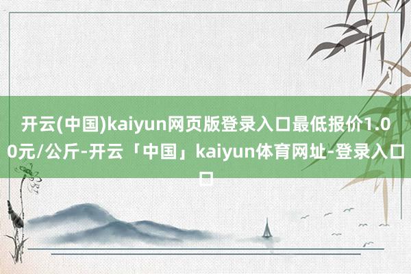 开云(中国)kaiyun网页版登录入口最低报价1.00元/公斤-开云「中国」kaiyun体育网址-登录入口