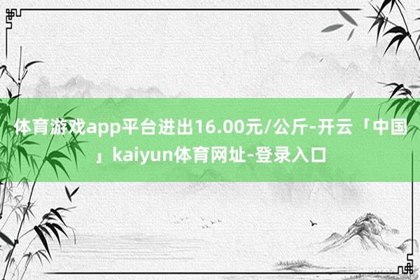 体育游戏app平台进出16.00元/公斤-开云「中国」kaiyun体育网址-登录入口