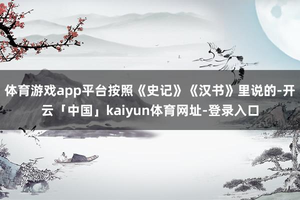 体育游戏app平台按照《史记》《汉书》里说的-开云「中国」kaiyun体育网址-登录入口