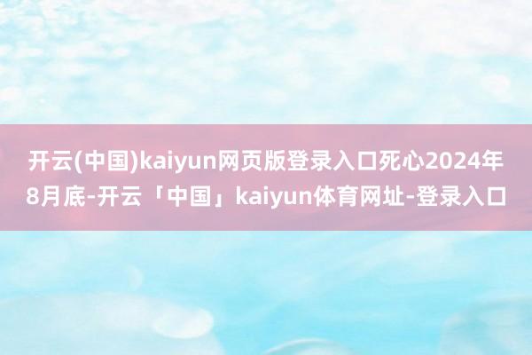 开云(中国)kaiyun网页版登录入口死心2024年8月底-开云「中国」kaiyun体育网址-登录入口