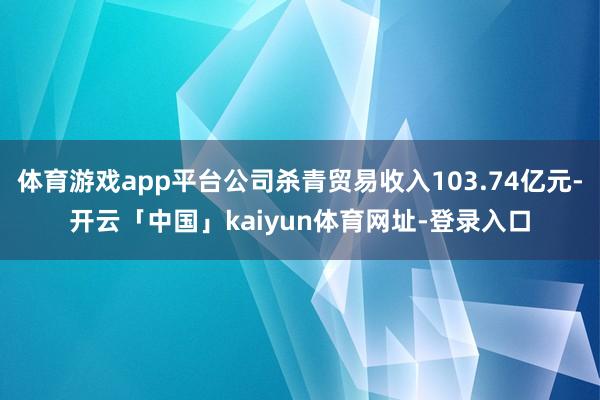 体育游戏app平台公司杀青贸易收入103.74亿元-开云「中国」kaiyun体育网址-登录入口