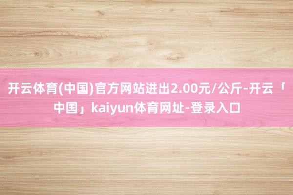 开云体育(中国)官方网站进出2.00元/公斤-开云「中国」kaiyun体育网址-登录入口