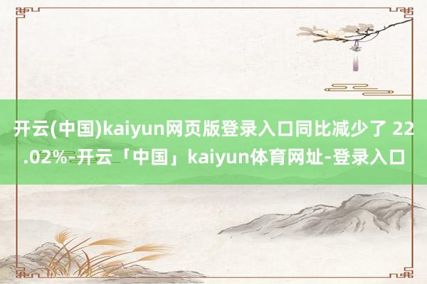开云(中国)kaiyun网页版登录入口同比减少了 22.02%-开云「中国」kaiyun体育网址-登录入口