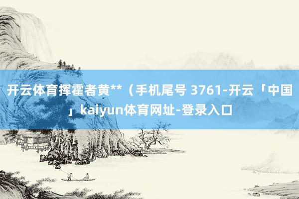 开云体育挥霍者黄**（手机尾号 3761-开云「中国」kaiyun体育网址-登录入口