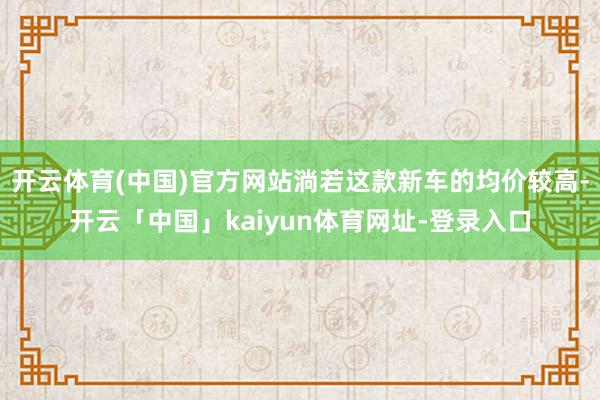 开云体育(中国)官方网站淌若这款新车的均价较高-开云「中国」kaiyun体育网址-登录入口