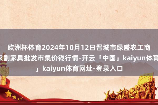 欧洲杯体育2024年10月12日晋城市绿盛农工商实业有限公司农副家具批发市集价钱行情-开云「中国」kaiyun体育网址-登录入口