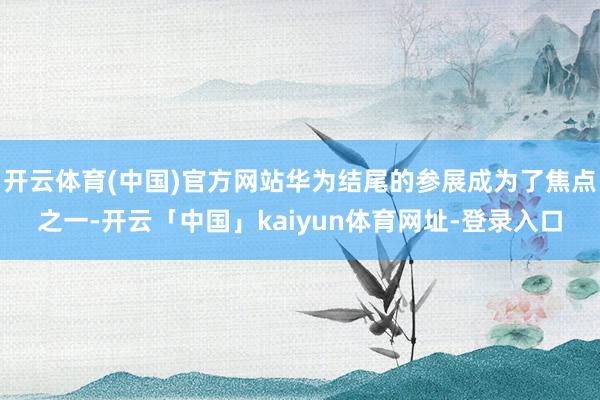 开云体育(中国)官方网站华为结尾的参展成为了焦点之一-开云「中国」kaiyun体育网址-登录入口