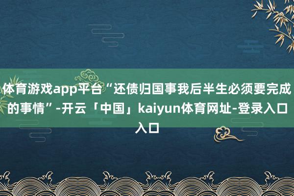 体育游戏app平台“还债归国事我后半生必须要完成的事情”-开云「中国」kaiyun体育网址-登录入口