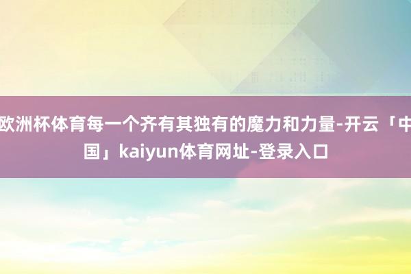 欧洲杯体育每一个齐有其独有的魔力和力量-开云「中国」kaiyun体育网址-登录入口