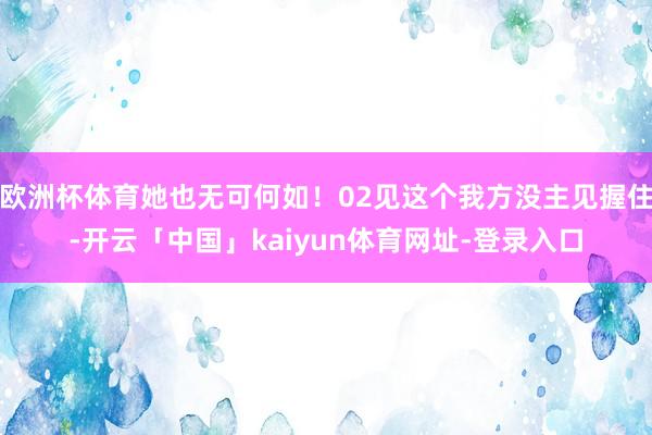 欧洲杯体育她也无可何如！02见这个我方没主见握住-开云「中国」kaiyun体育网址-登录入口