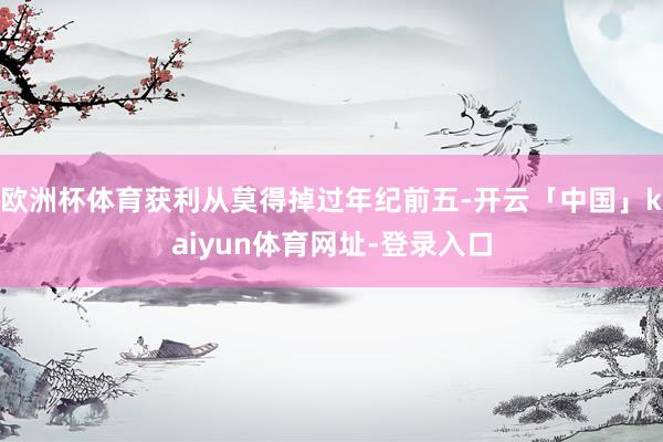 欧洲杯体育获利从莫得掉过年纪前五-开云「中国」kaiyun体育网址-登录入口