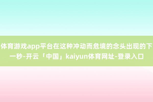 体育游戏app平台在这种冲动而危境的念头出现的下一秒-开云「中国」kaiyun体育网址-登录入口