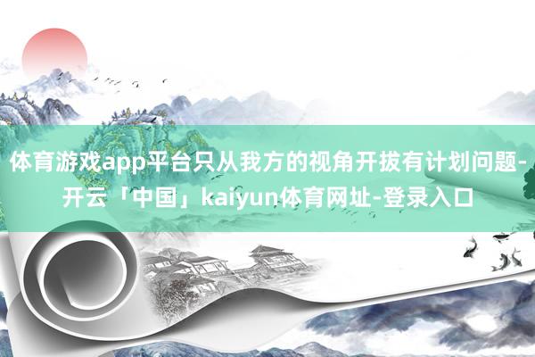 体育游戏app平台只从我方的视角开拔有计划问题-开云「中国」kaiyun体育网址-登录入口