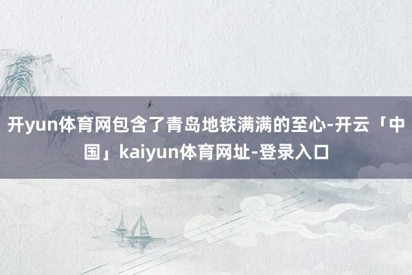 开yun体育网包含了青岛地铁满满的至心-开云「中国」kaiyun体育网址-登录入口