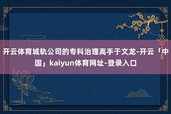 开云体育 城轨公司的专科治理高手于文龙-开云「中国」kaiyun体育网址-登录入口
