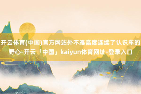 开云体育(中国)官方网站外不雅高度连续了认识车的野心-开云「中国」kaiyun体育网址-登录入口