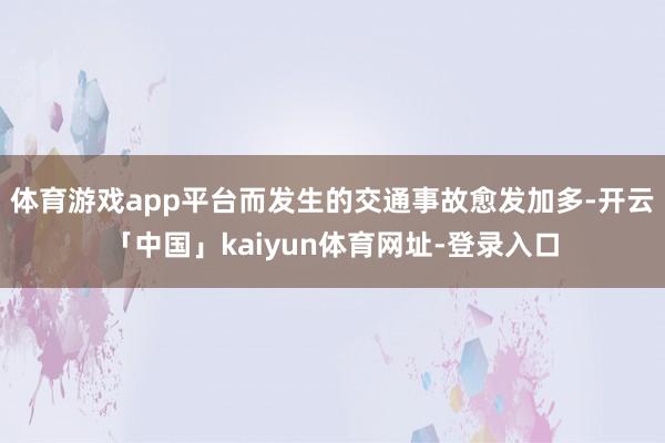 体育游戏app平台而发生的交通事故愈发加多-开云「中国」kaiyun体育网址-登录入口