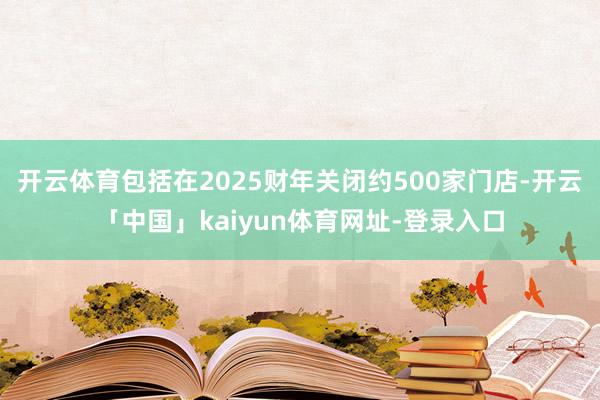 开云体育包括在2025财年关闭约500家门店-开云「中国」kaiyun体育网址-登录入口