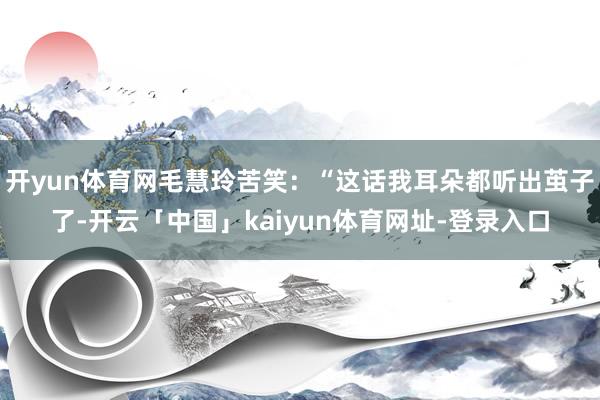 开yun体育网毛慧玲苦笑:“这话我耳朵都听出茧子了-开云「中国」kaiyun体育网址-登录入口