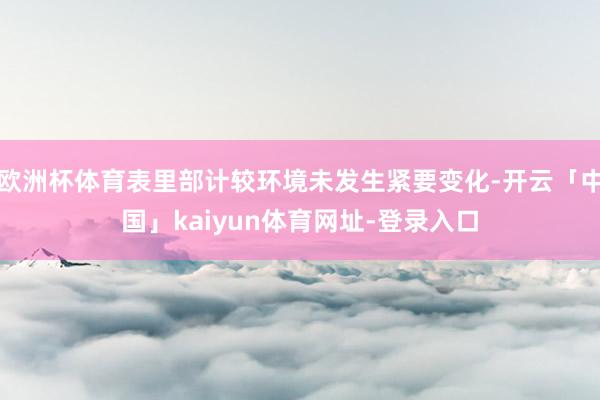 欧洲杯体育表里部计较环境未发生紧要变化-开云「中国」kaiyun体育网址-登录入口