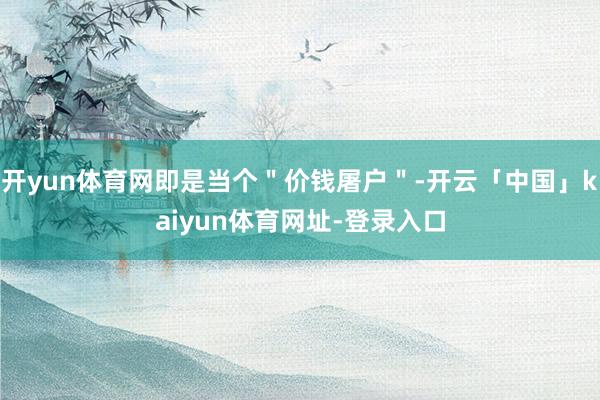开yun体育网即是当个＂价钱屠户＂-开云「中国」kaiyun体育网址-登录入口
