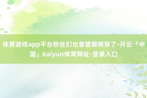 体育游戏app平台粉丝们也曾望眼将穿了-开云「中国」kaiyun体育网址-登录入口