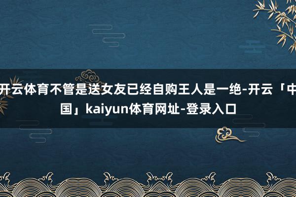 开云体育不管是送女友已经自购王人是一绝-开云「中国」kaiyun体育网址-登录入口