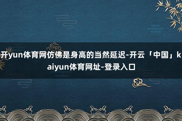 开yun体育网仿佛是身高的当然延迟-开云「中国」kaiyun体育网址-登录入口