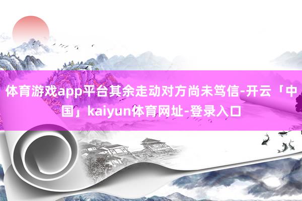 体育游戏app平台其余走动对方尚未笃信-开云「中国」kaiyun体育网址-登录入口