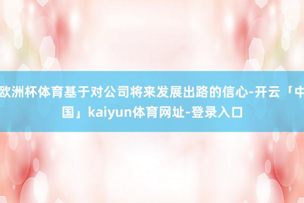 欧洲杯体育基于对公司将来发展出路的信心-开云「中国」kaiyun体育网址-登录入口