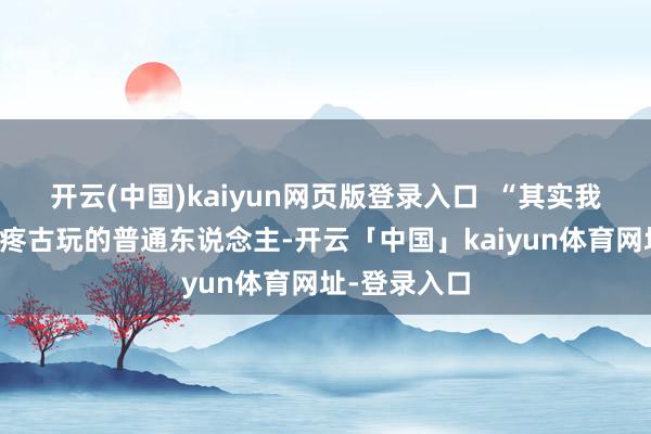 开云(中国)kaiyun网页版登录入口  “其实我即是一个心疼古玩的普通东说念主-开云「中国」kaiyun体育网址-登录入口