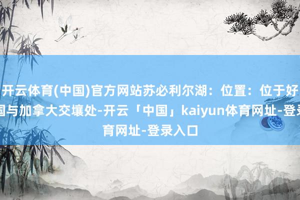 开云体育(中国)官方网站苏必利尔湖：位置：位于好意思国与加拿大交壤处-开云「中国」kaiyun体育网址-登录入口