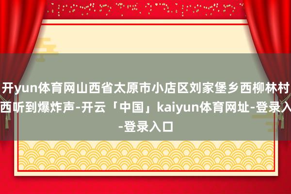 开yun体育网山西省太原市小店区刘家堡乡西柳林村村西听到爆炸声-开云「中国」kaiyun体育网址-登录入口