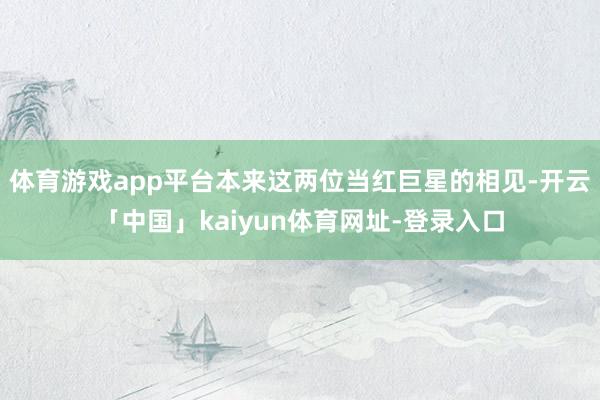 体育游戏app平台本来这两位当红巨星的相见-开云「中国」kaiyun体育网址-登录入口
