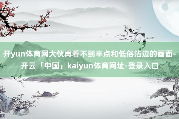 开yun体育网大伙再看不到半点和低俗沾边的画面-开云「中国」kaiyun体育网址-登录入口