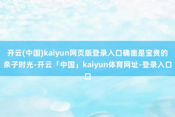 开云(中国)kaiyun网页版登录入口确凿是宝贵的亲子时光-开云「中国」kaiyun体育网址-登录入口
