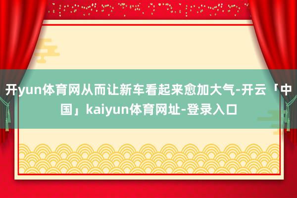 开yun体育网从而让新车看起来愈加大气-开云「中国」kaiyun体育网址-登录入口
