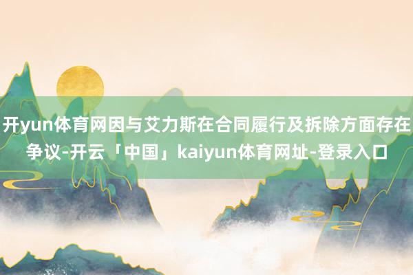 开yun体育网因与艾力斯在合同履行及拆除方面存在争议-开云「中国」kaiyun体育网址-登录入口