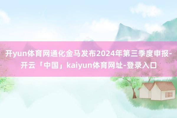 开yun体育网通化金马发布2024年第三季度申报-开云「中国」kaiyun体育网址-登录入口