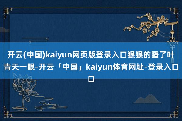 开云(中国)kaiyun网页版登录入口狠狠的瞪了叶青天一眼-开云「中国」kaiyun体育网址-登录入口