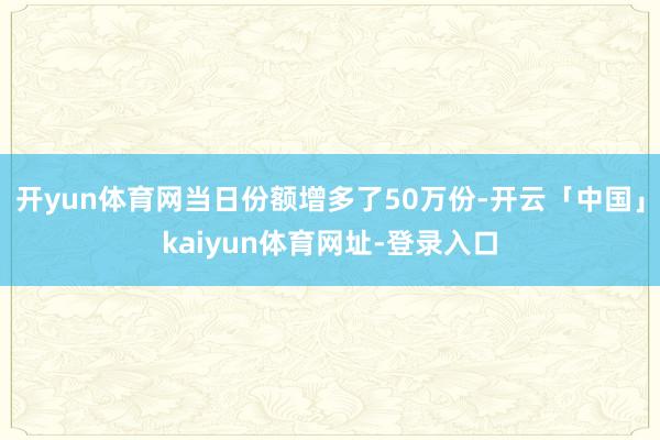 开yun体育网当日份额增多了50万份-开云「中国」kaiyun体育网址-登录入口